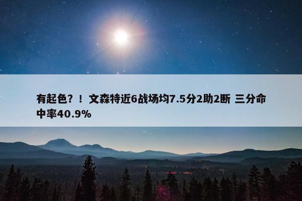 有起色？！文森特近6战场均7.5分2助2断 三分命中率40.9%