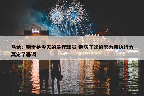 马龙：穆雷是今天的最佳球员 他防守端的努力和执行力奠定了基调