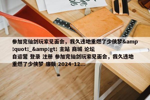 参加完仙剑玩家见面会，我久违地重燃了少侠梦&quot;_&gt; 主站 商城 论坛 自运营 登录 注册 参加完仙剑玩家见面会，我久违地重燃了少侠梦 廉颇 2024-12...