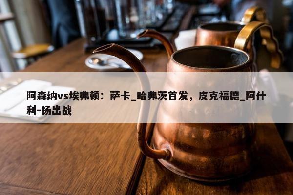 阿森纳vs埃弗顿：萨卡_哈弗茨首发，皮克福德_阿什利-扬出战