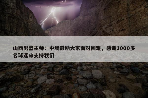 山西男篮主帅：中场鼓励大家面对困难，感谢1000多名球迷来支持我们