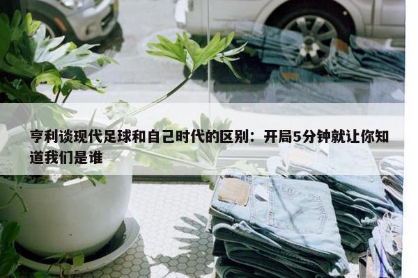 亨利谈现代足球和自己时代的区别：开局5分钟就让你知道我们是谁