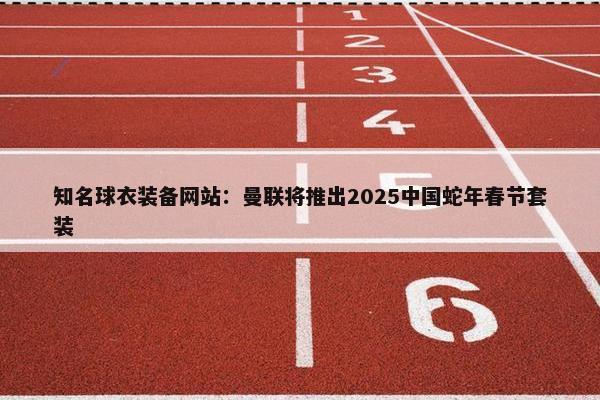 知名球衣装备网站：曼联将推出2025中国蛇年春节套装