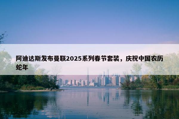 阿迪达斯发布曼联2025系列春节套装，庆祝中国农历蛇年