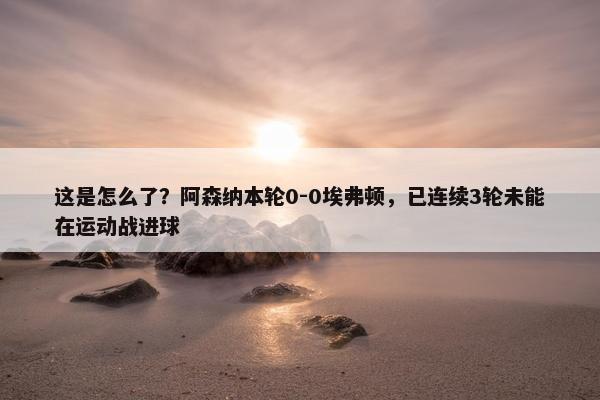 这是怎么了？阿森纳本轮0-0埃弗顿，已连续3轮未能在运动战进球