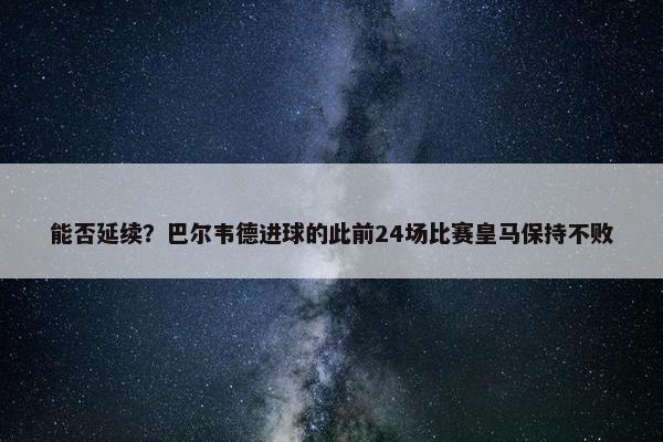 能否延续？巴尔韦德进球的此前24场比赛皇马保持不败