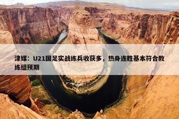 津媒：U21国足实战练兵收获多，热身连胜基本符合教练组预期