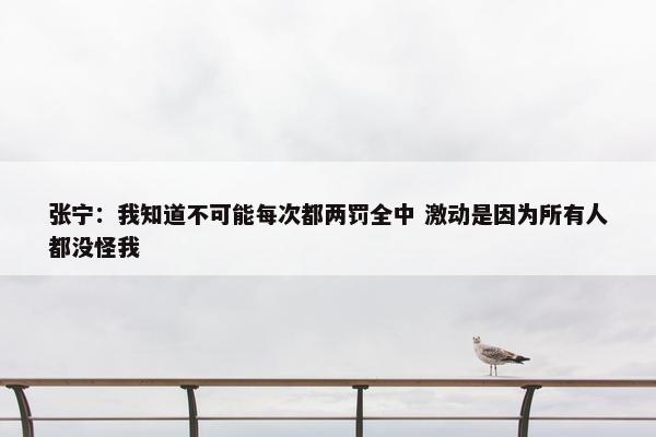 张宁：我知道不可能每次都两罚全中 激动是因为所有人都没怪我