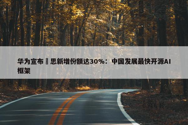 华为宣布昇思新增份额达30%：中国发展最快开源AI框架