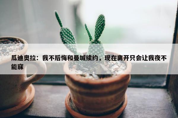 瓜迪奥拉：我不后悔和曼城续约，现在离开只会让我夜不能寐