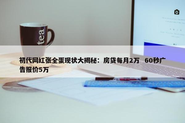 初代网红张全蛋现状大揭秘：房贷每月2万  60秒广告报价5万