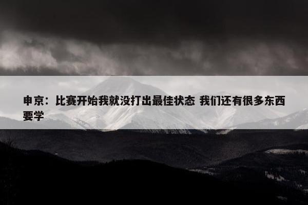 申京：比赛开始我就没打出最佳状态 我们还有很多东西要学