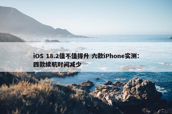 iOS 18.2值不值得升 六款iPhone实测：四款续航时间减少