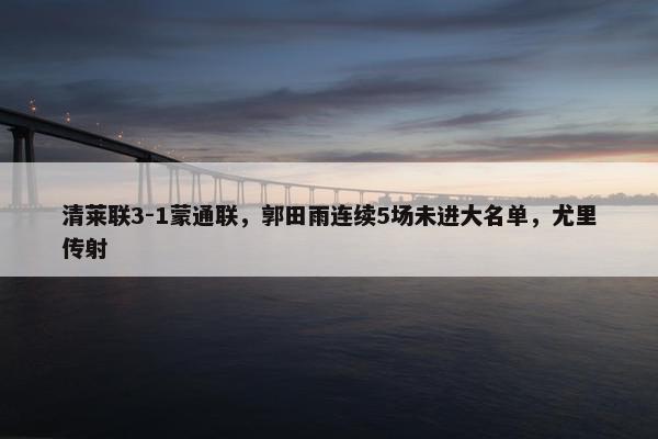 清莱联3-1蒙通联，郭田雨连续5场未进大名单，尤里传射