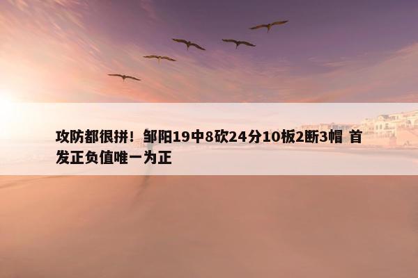 攻防都很拼！邹阳19中8砍24分10板2断3帽 首发正负值唯一为正