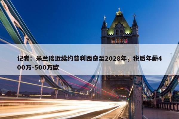 记者：米兰接近续约普利西奇至2028年，税后年薪400万-500万欧