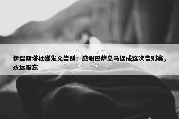 伊涅斯塔社媒发文告别：感谢巴萨皇马促成这次告别赛，永远难忘