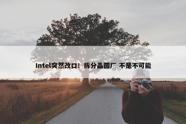 Intel突然改口！拆分晶圆厂 不是不可能