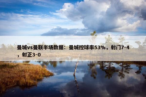 曼城vs曼联半场数据：曼城控球率53%，射门7-4，射正3-0