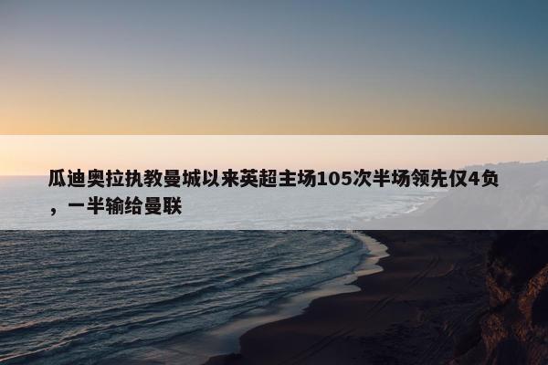 瓜迪奥拉执教曼城以来英超主场105次半场领先仅4负，一半输给曼联