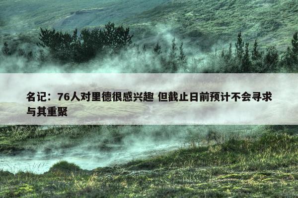 名记：76人对里德很感兴趣 但截止日前预计不会寻求与其重聚