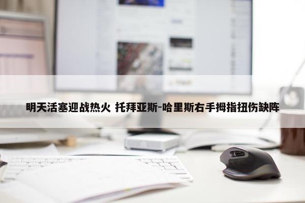 明天活塞迎战热火 托拜亚斯-哈里斯右手拇指扭伤缺阵