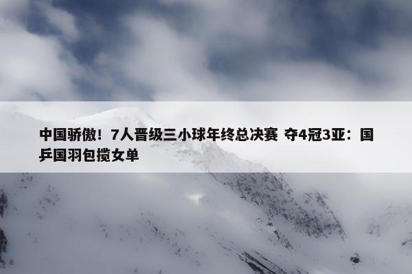 中国骄傲！7人晋级三小球年终总决赛 夺4冠3亚：国乒国羽包揽女单