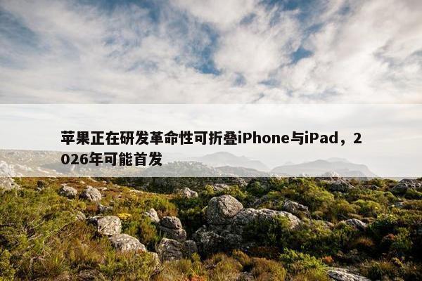 苹果正在研发革命性可折叠iPhone与iPad，2026年可能首发