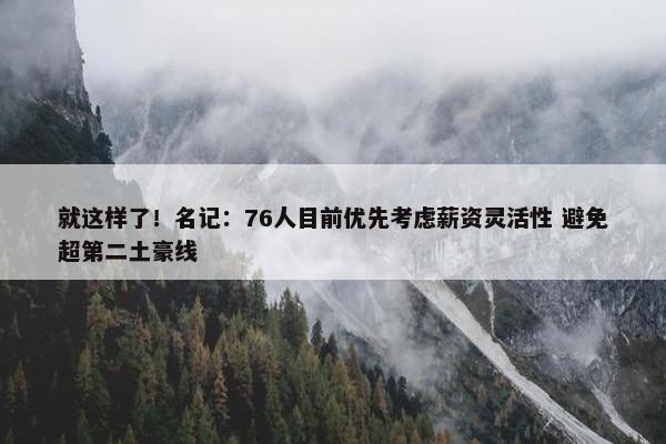 就这样了！名记：76人目前优先考虑薪资灵活性 避免超第二土豪线