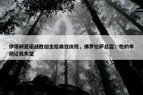 伊塔利亚诺战胜旧主后疯狂庆祝，佛罗伦萨总监：他的举动让我失望