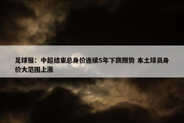 足球报：中超结束总身价连续5年下跌颓势 本土球员身价大范围上涨