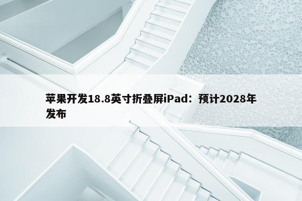 苹果开发18.8英寸折叠屏iPad：预计2028年发布