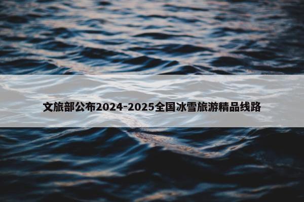 文旅部公布2024-2025全国冰雪旅游精品线路