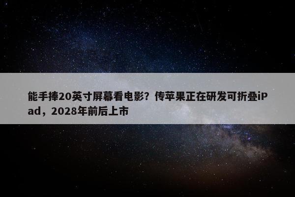 能手捧20英寸屏幕看电影？传苹果正在研发可折叠iPad，2028年前后上市