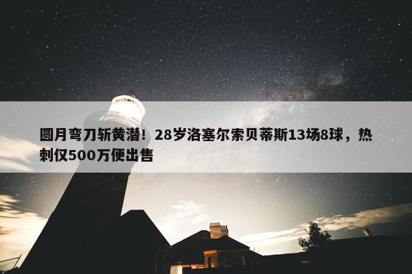 圆月弯刀斩黄潜！28岁洛塞尔索贝蒂斯13场8球，热刺仅500万便出售