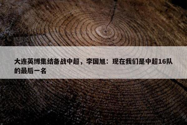 大连英博集结备战中超，李国旭：现在我们是中超16队的最后一名