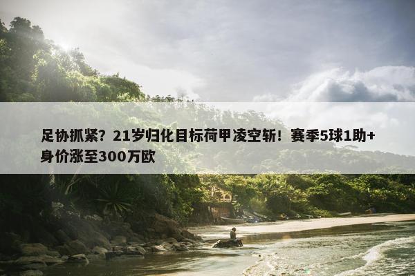 足协抓紧？21岁归化目标荷甲凌空斩！赛季5球1助+身价涨至300万欧