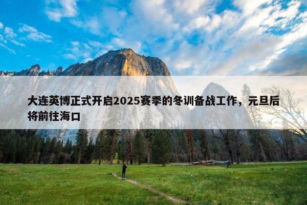 大连英博正式开启2025赛季的冬训备战工作，元旦后将前往海口