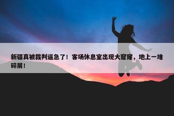 新疆真被裁判逼急了！客场休息室出现大窟窿，地上一堆碎屑！