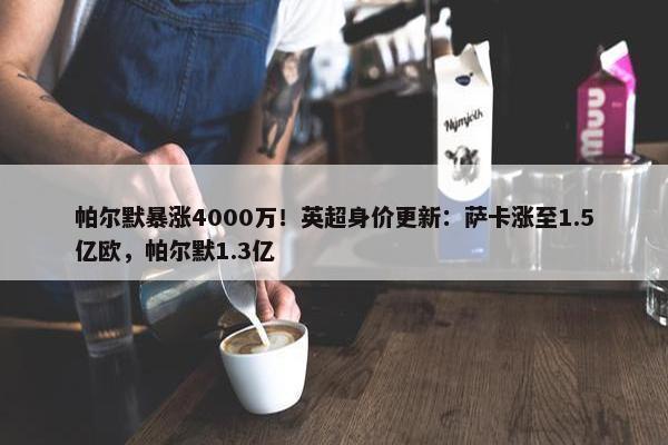 帕尔默暴涨4000万！英超身价更新：萨卡涨至1.5亿欧，帕尔默1.3亿