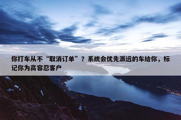 你打车从不“取消订单”？系统会优先派远的车给你，标记你为高容忍客户