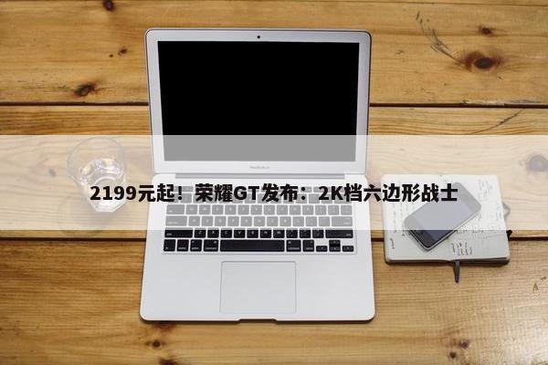 2199元起！荣耀GT发布：2K档六边形战士