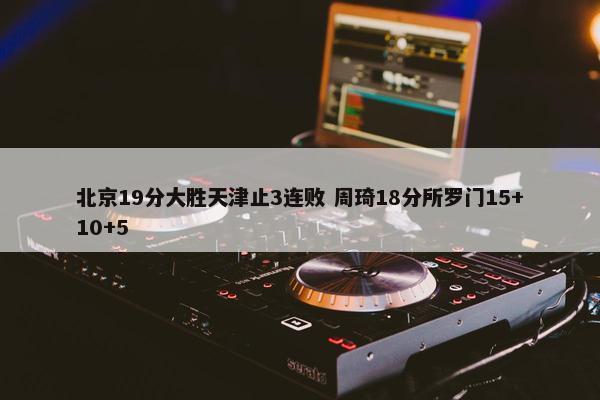 北京19分大胜天津止3连败 周琦18分所罗门15+10+5