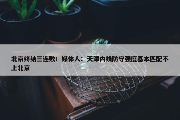 北京终结三连败！媒体人：天津内线防守强度基本匹配不上北京