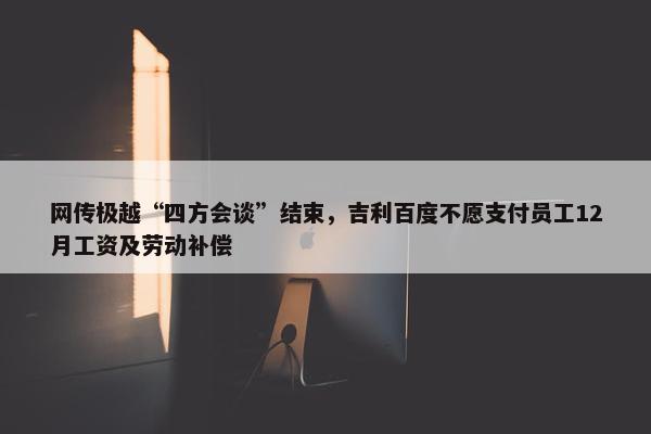 网传极越“四方会谈”结束，吉利百度不愿支付员工12月工资及劳动补偿