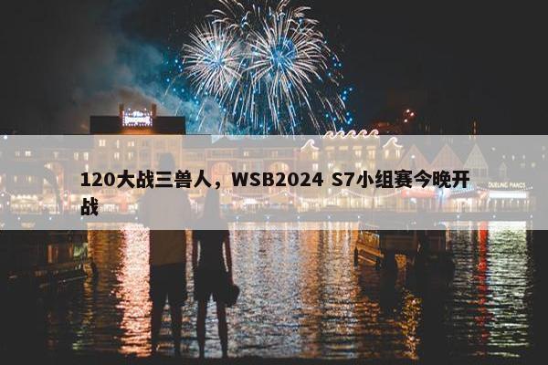 120大战三兽人，WSB2024 S7小组赛今晚开战