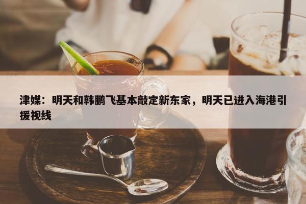 津媒：明天和韩鹏飞基本敲定新东家，明天已进入海港引援视线