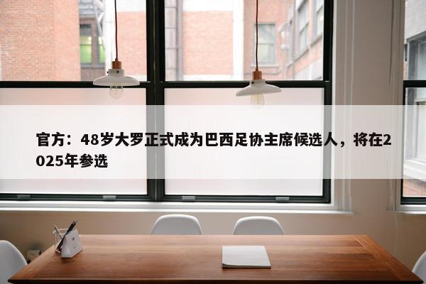 官方：48岁大罗正式成为巴西足协主席候选人，将在2025年参选