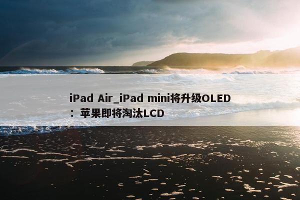 iPad Air_iPad mini将升级OLED：苹果即将淘汰LCD