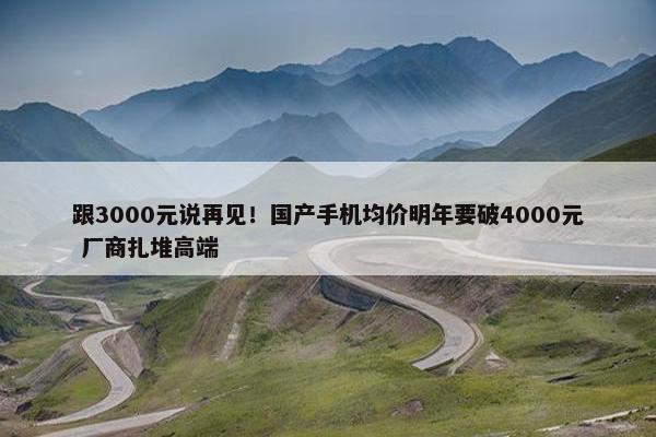 跟3000元说再见！国产手机均价明年要破4000元 厂商扎堆高端